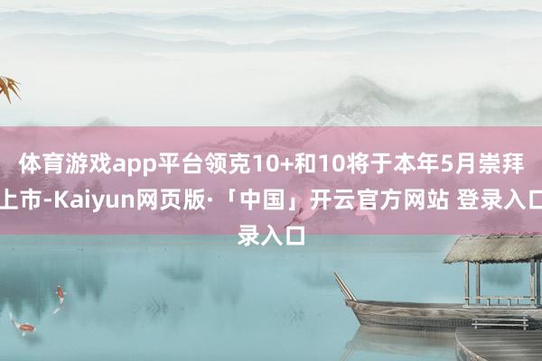 体育游戏app平台领克10+和10将于本年5月崇拜上市-Kaiyun网页版·「中国」开云官方网站 登录入口