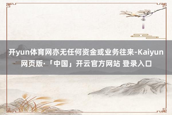 开yun体育网亦无任何资金或业务往来-Kaiyun网页版·「中国」开云官方网站 登录入口