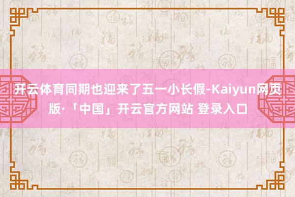 开云体育同期也迎来了五一小长假-Kaiyun网页版·「中国」开云官方网站 登录入口