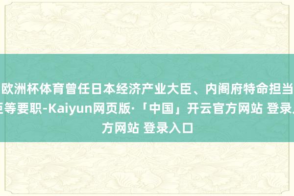 欧洲杯体育曾任日本经济产业大臣、内阁府特命担当大臣等要职-Kaiyun网页版·「中国」开云官方网站 登录入口