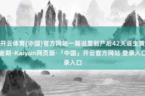 开云体育(中国)官方网站一篇说显豁产后42天诞生黄金期-Kaiyun网页版·「中国」开云官方网站 登录入口