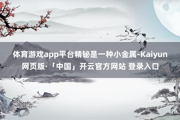 体育游戏app平台　　精铋是一种小金属-Kaiyun网页版·「中国」开云官方网站 登录入口