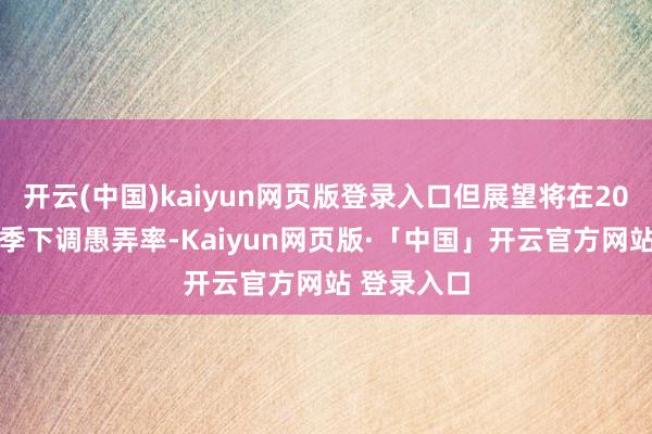 开云(中国)kaiyun网页版登录入口但展望将在2025年第二季下调愚弄率-Kaiyun网页版·「中国」开云官方网站 登录入口