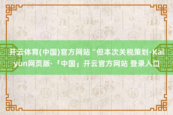 开云体育(中国)官方网站　　“但本次关税策划-Kaiyun网页版·「中国」开云官方网站 登录入口