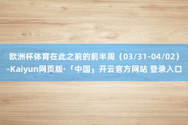 欧洲杯体育在此之前的前半周（03/31-04/02）-Kaiyun网页版·「中国」开云官方网站 登录入口