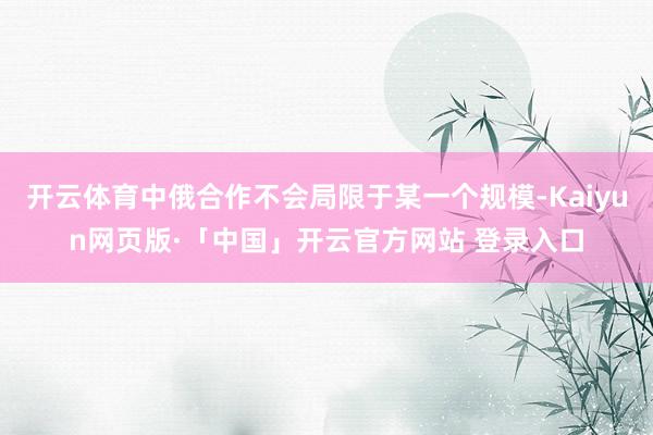 开云体育中俄合作不会局限于某一个规模-Kaiyun网页版·「中国」开云官方网站 登录入口