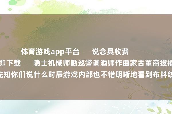 体育游戏app平台 说念具收费 检察更多 立即下载 隐士机械师勘巡警调酒师作曲家古董商拔擢记者骑士先知你们说什么时辰游戏内部也不错明晰地看到布料纹理呢(作念梦) -Kaiyun网页版·「中国」开云官方网站 登录入口