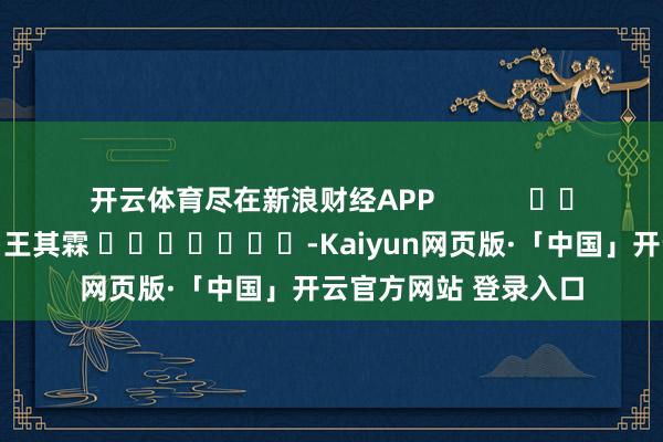 开云体育尽在新浪财经APP            						遭殃裁剪：王其霖 							-Kaiyun网页版·「中国」开云官方网站 登录入口