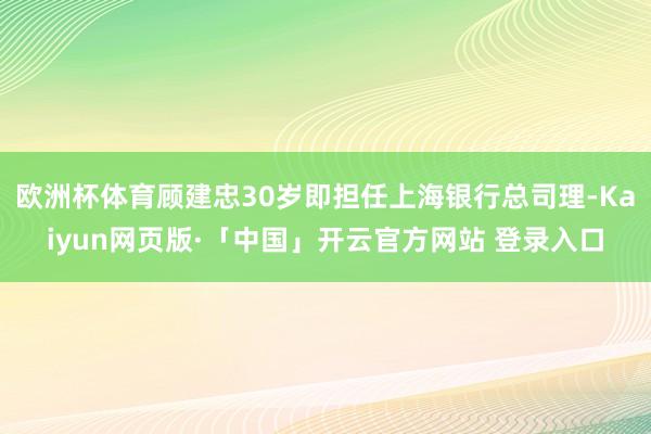 欧洲杯体育顾建忠30岁即担任上海银行总司理-Kaiyun网页版·「中国」开云官方网站 登录入口
