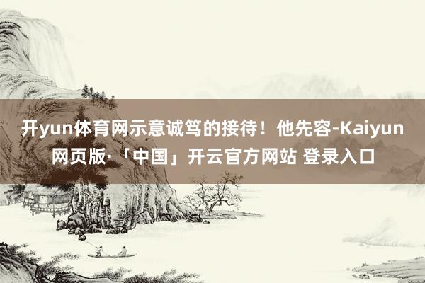开yun体育网示意诚笃的接待！他先容-Kaiyun网页版·「中国」开云官方网站 登录入口