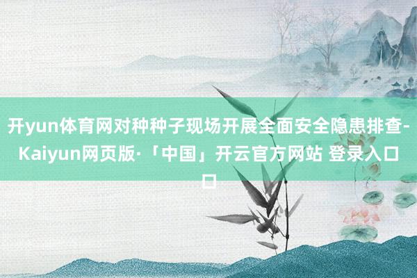 开yun体育网对种种子现场开展全面安全隐患排查-Kaiyun网页版·「中国」开云官方网站 登录入口
