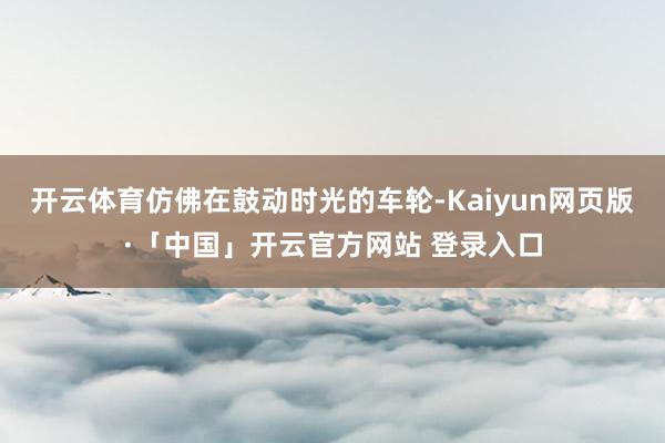 开云体育仿佛在鼓动时光的车轮-Kaiyun网页版·「中国」开云官方网站 登录入口