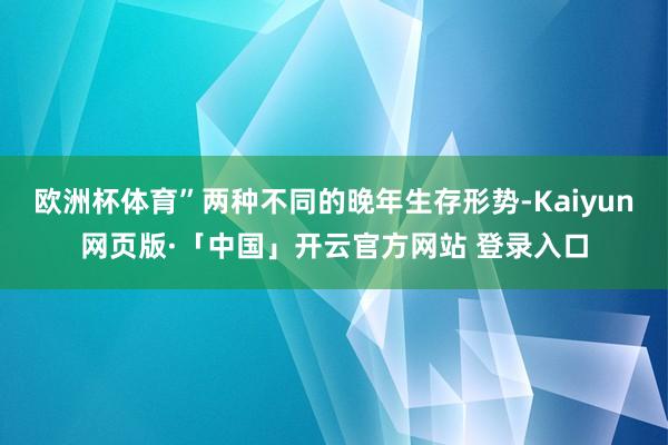 欧洲杯体育”两种不同的晚年生存形势-Kaiyun网页版·「中国」开云官方网站 登录入口