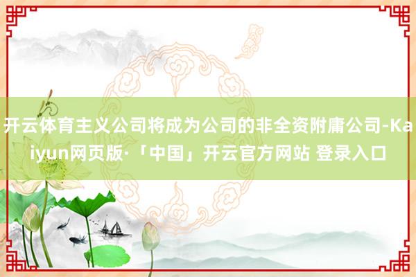 开云体育主义公司将成为公司的非全资附庸公司-Kaiyun网页版·「中国」开云官方网站 登录入口
